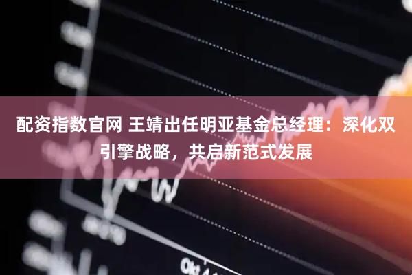 配资指数官网 王靖出任明亚基金总经理：深化双引擎战略，共启新范式发展