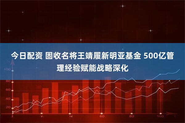 今日配资 固收名将王靖履新明亚基金 500亿管理经验赋能战略深化