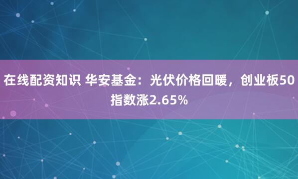 在线配资知识 华安基金：光伏价格回暖，创业板50指数涨2.65%