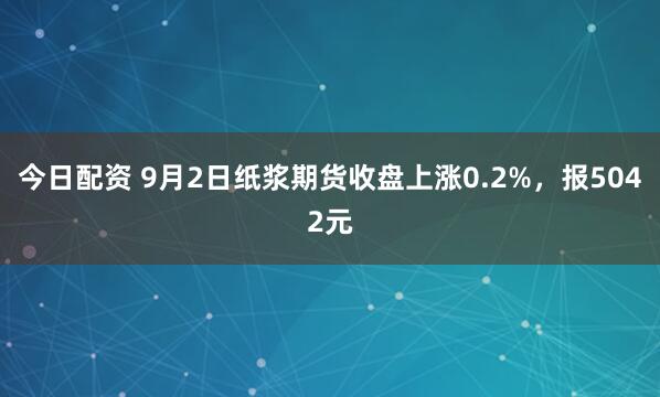 今日配资 9月2日纸浆期货收盘上涨0.2%，报5042元