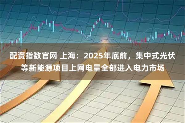 配资指数官网 上海：2025年底前，集中式光伏等新能源项目上网电量全部进入电力市场