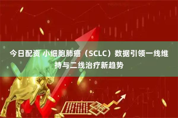 今日配资 小细胞肺癌（SCLC）数据引领一线维持与二线治疗新趋势