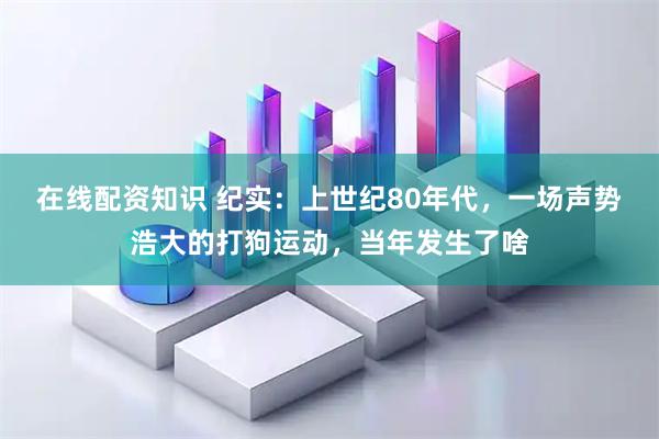 在线配资知识 纪实：上世纪80年代，一场声势浩大的打狗运动，当年发生了啥