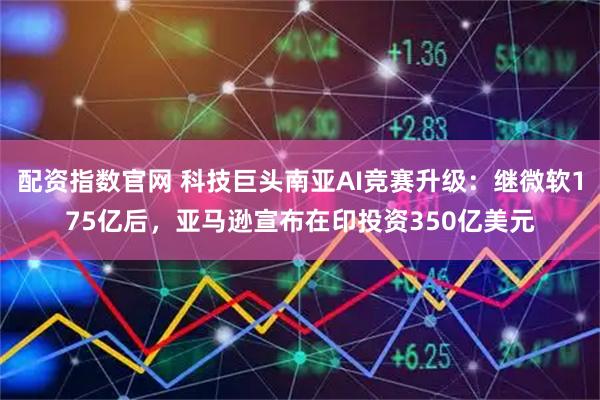 配资指数官网 科技巨头南亚AI竞赛升级：继微软175亿后，亚马逊宣布在印投资350亿美元