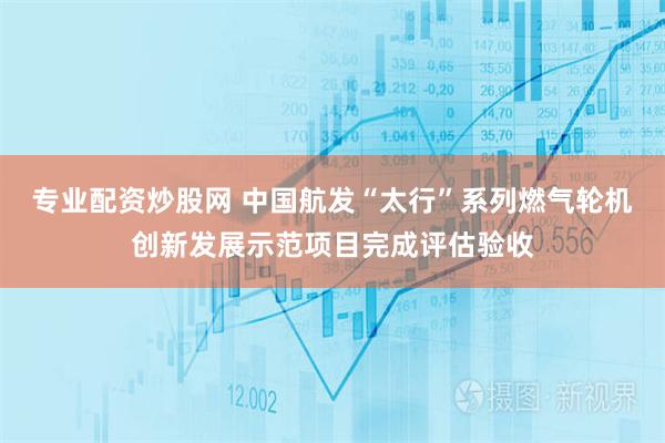 专业配资炒股网 中国航发“太行”系列燃气轮机创新发展示范项目完成评估验收