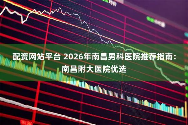 配资网站平台 2026年南昌男科医院推荐指南：南昌附大医院优选