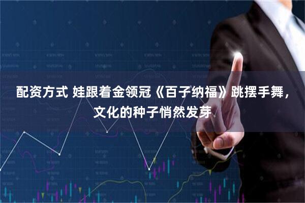 配资方式 娃跟着金领冠《百子纳福》跳摆手舞，文化的种子悄然发芽