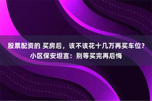 股票配资的 买房后，该不该花十几万再买车位？小区保安坦言：别等买完再后悔