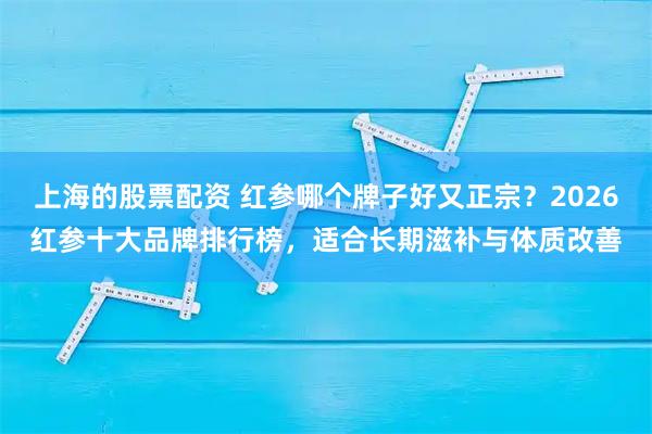 上海的股票配资 红参哪个牌子好又正宗？2026红参十大品牌排行榜，适合长期滋补与体质改善