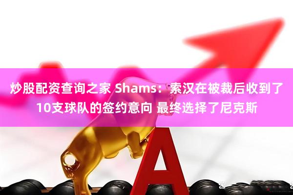 炒股配资查询之家 Shams：索汉在被裁后收到了10支球队的签约意向 最终选择了尼克斯