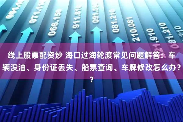 线上股票配资炒 海口过海轮渡常见问题解答：车辆没油、身份证丢失、船票查询、车牌修改怎么办？