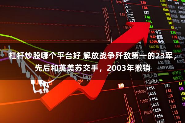 杠杆炒股哪个平台好 解放战争歼敌第一的23军，先后和英美苏交手，2003年撤销