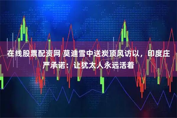 在线股票配资网 莫迪雪中送炭顶风访以，印度庄严承诺：让犹太人永远活着