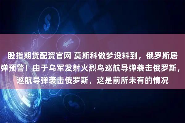 股指期货配资官网 莫斯科做梦没料到，俄罗斯居然也会经历大规模导弹预警！由于乌军发射火烈鸟巡航导弹袭击俄罗斯，这是前所未有的情况