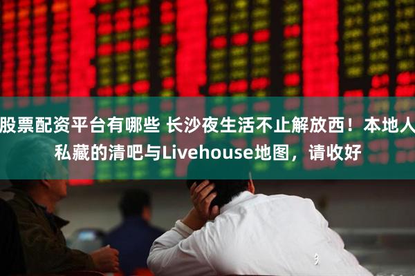 股票配资平台有哪些 长沙夜生活不止解放西！本地人私藏的清吧与Livehouse地图，请收好