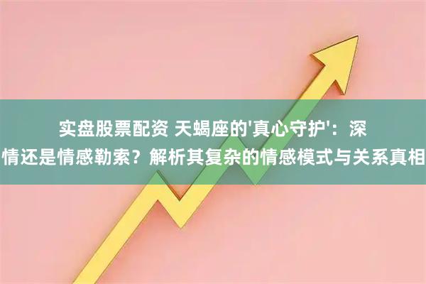 实盘股票配资 天蝎座的'真心守护'：深情还是情感勒索？解析其复杂的情感模式与关系真相