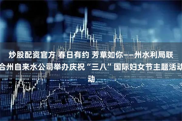 炒股配资官方 春日有约 芳草如你——州水利局联合州自来水公司举办庆祝“三八”国际妇女节主题活动