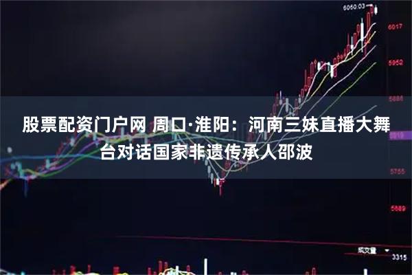 股票配资门户网 周口·淮阳：河南三妹直播大舞台对话国家非遗传承人邵波