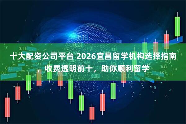 十大配资公司平台 2026宜昌留学机构选择指南，收费透明前十，助你顺利留学