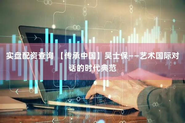 实盘配资查询 【传承中国】吴士保——艺术国际对话的时代典范