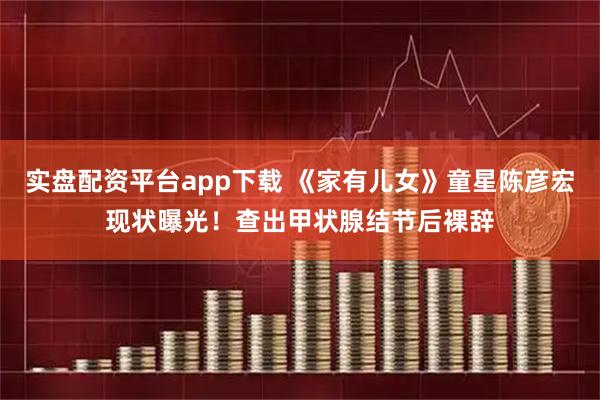 实盘配资平台app下载 《家有儿女》童星陈彦宏现状曝光！查出甲状腺结节后裸辞