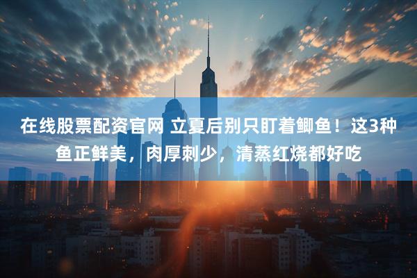在线股票配资官网 立夏后别只盯着鲫鱼！这3种鱼正鲜美，肉厚刺少，清蒸红烧都好吃