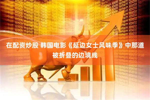 在配资炒股 韩国电影《延边女士风味季》中那道被折叠的边境线