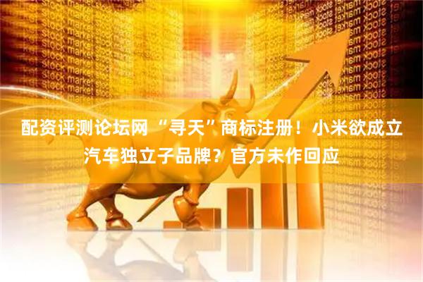 配资评测论坛网 “寻天”商标注册！小米欲成立汽车独立子品牌？官方未作回应